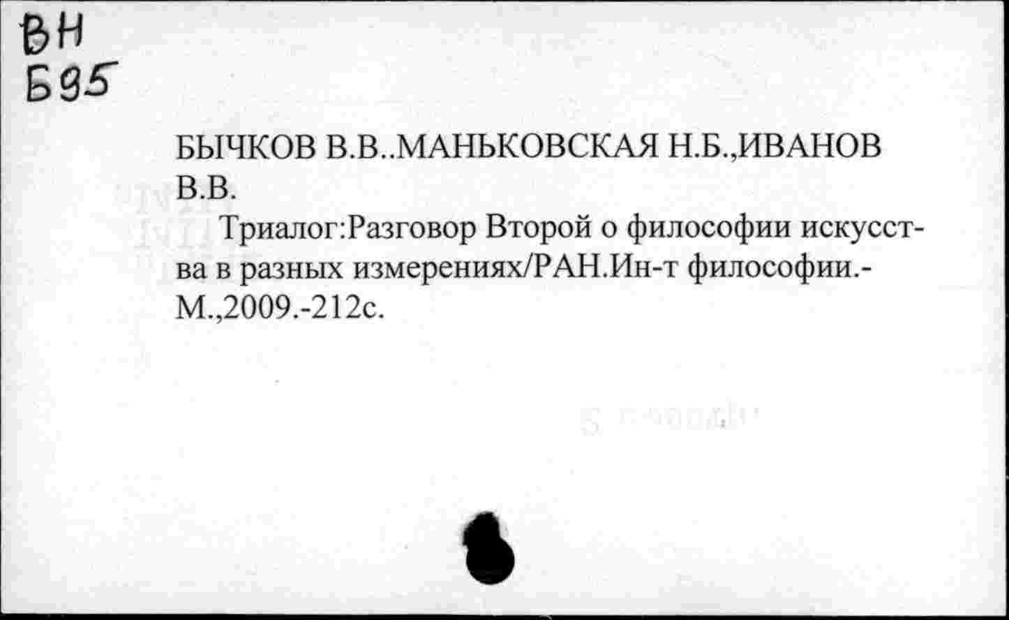 ﻿вн БЗ-5”
БЫЧКОВ В.В..МАНБКОВСКАЯ Н.Б..ИВАНОВ В.В.
ТриалопРазговор Второй о философии искусства в разных измерениях/РАН.Ин-т философии.-М.,2009.-212с.